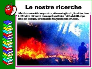 Le nostre ricerche L’innalzamento della temperatura, oltre a sciogliere i ghiacci favorisce il diffondersi di incendi, come quelli verificatisi nel Sud dell’Europa, dove per esempio, sono bruciate 150 foreste solo in Grecia. 