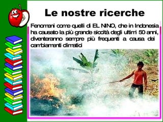 Le nostre ricerche L’innalzamento della temperatura, oltre a sciogliere i ghiacci favorisce il diffondersi di incendi, come quelli verificatisi nel Sud dell’Europa, dove per esempio, sono bruciate 150 foreste solo in Grecia. Fenomeni come quelli di EL NINO, che in Indonesia ha causato la più grande siccità degli ultimi 50 anni, diventeranno sempre più frequenti a causa dei  cambiamenti climatici 