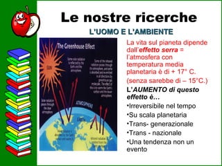Le nostre ricerche L’UOMO E L’AMBIENTE La vita sul pianeta dipende dall’ effetto serra  = l’atmosfera con temperatura media planetaria è di  + 17° C. (senza sarebbe di – 15°C.) L’ AUMENTO di questo effetto è… Irreversibile nel tempo Su scala planetaria Trans- generazionale Trans - nazionale Una tendenza non un evento 