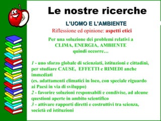 L’UOMO E L’AMBIENTE Le nostre ricerche Riflessione ed opinione:  aspetti etici Per una soluzione dei problemi relativi a CLIMA, ENERGIA, AMBIENTE quindi occorre… 1  - uno sforzo globale di scienziati, istituzioni e cittadini, per studiare CAUSE,  EFFETTI e RIMEDI anche immediati (es. adattamenti climatici in loco, con speciale riguardo ai Paesi in via di sviluppo) 2 -  favorire soluzioni responsabili e condivise, ad alcune questioni aperte in ambito scientifico   3 -  attivare rapporti diretti e costruttivi tra scienza, società ed istituzioni 