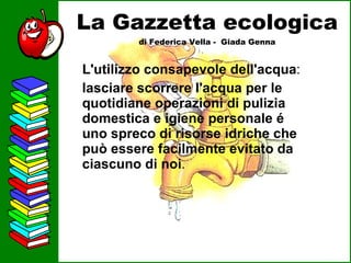 La Gazzetta ecologica di Federica Vella -  Giada Genna L'utilizzo consapevole dell'acqua :  lasciare scorrere l'acqua per le quotidiane operazioni di pulizia domestica e igiene personale é uno spreco di risorse idriche che può essere facilmente evitato da ciascuno di noi .  