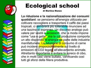 Ecological school di Martina Manzo La riduzione e la razionalizzazione dei consumi quotidiani : se pensiamo all'energia utilizzata per coltivare raccogliere e trasportare il caffè dai paesi tropicali, ci sembrerà più tollerabile rinunciare ad una tazzina di espresso. Un discorso analogo può valere per vestiti e accessori, che la moda impone come "usa e getta", ma la cui produzione comporta un alto dispendio di energia da parte delle industrie manifatturiere. La riduzione di consumo di carne può incidere proporzionalmente sul livello di emissioni di CO2 legate all'allevamento animale. Altrettanto importante é evitare lo spreco di cibo, che in molti casi viene buttato, vanificando così tutti gli sforzi della filiera produttiva.  