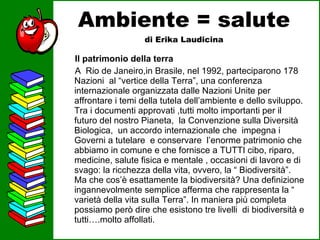Ambiente = salute di Erika Laudicina Il patrimonio della terra A  Rio de Janeiro,in Brasile, nel 1992, parteciparono 178 Nazioni  al “vertice della Terra”, una conferenza internazionale organizzata dalle Nazioni Unite per affrontare i temi della tutela dell’ambiente e dello sviluppo. Tra i documenti approvati ,tutti molto importanti per il futuro del nostro Pianeta,  la Convenzione sulla Diversità Biologica,  un accordo internazionale che  impegna i Governi a tutelare  e conservare  l’enorme patrimonio che abbiamo in comune e che fornisce a TUTTI cibo, riparo, medicine, salute fisica e mentale , occasioni di lavoro e di svago: la ricchezza della vita, ovvero, la “ Biodiversità”.   Ma che cos’è esattamente la biodiversità? Una definizione ingannevolmente semplice afferma che rappresenta la “ varietà della vita sulla Terra”. In maniera più completa possiamo però dire che esistono tre livelli  di biodiversità e tutti….molto affollati.  
