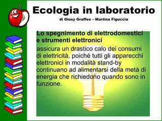 Ecologia in laboratorio di Giusy Graffeo – Martina Figuccia Lo spegnimento di elettrodomestici e strumenti elettronici assicura un drastico calo dei consumi di elettricità, poiché tutti gli apparecchi elettronici in modalità stand-by continuano ad alimentarsi della metà di energia che richiedono quando sono in funzione.  