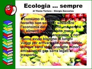 Ecologia … sempre di Ylenia Tortora – Giorgio Zaccarias Il consumo di prodotti locali va favorito non solo per sostenere l'economia del territorio, ma perché gli alimenti hanno subito meno trattamenti di conservazione e non hanno avuto bisogno di lunghi viaggi per arrivare alle nostre tavole, dunque sono state prodotte minori emissioni di gas serra legati al trasporto.   