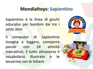 Mondialtoys: Sapientino
Sapientino è la linea di giochi
educativi per bambini dai tre i
sette anni
Il computer di Sapientino
insegna a leggere, comporre
parole     con       24    attività
interattive, il tutto attraverso il
vocabolario illustrato e le
tesserine con le lettere
 