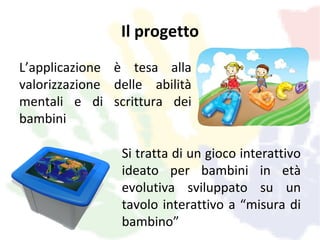 Il progetto
L’applicazione è tesa alla
valorizzazione delle abilità
mentali e di scrittura dei
bambini

                Si tratta di un gioco interattivo
                ideato per bambini in età
                evolutiva sviluppato su un
                tavolo interattivo a “misura di
                bambino”
 