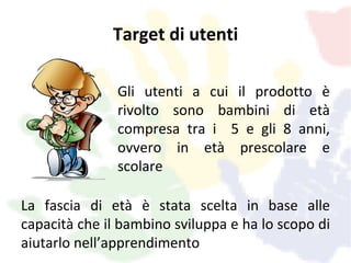 Target di utenti

               Gli utenti a cui il prodotto è
               rivolto sono bambini di età
               compresa tra i 5 e gli 8 anni,
               ovvero in età prescolare e
               scolare

La fascia di età è stata scelta in base alle
capacità che il bambino sviluppa e ha lo scopo di
aiutarlo nell’apprendimento
 