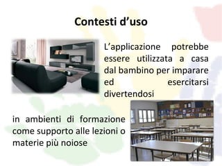 Contesti d’uso
                      L’applicazione potrebbe
                      essere utilizzata a casa
                      dal bambino per imparare
                      ed              esercitarsi
                      divertendosi

in ambienti di formazione
come supporto alle lezioni o
materie più noiose
 