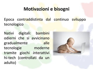 Motivazioni e bisogni
Epoca contraddistinta dal continuo sviluppo
tecnologico

Nativi digitali: bambini
odierni che si avvicinano
gradualmente           alle
tecnologie        moderne
tramite giochi interattivi
hi-tech (controllati da un
adulto)
 