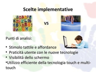 Scelte implementative

                       VS


Punti di analisi:

   Stimolo tattile e affordance

   Praticità utente con le nuove tecnologie

   Visibilità dello schermo

  Utilizzo efficiente della tecnologia touch e multi-
touch
 