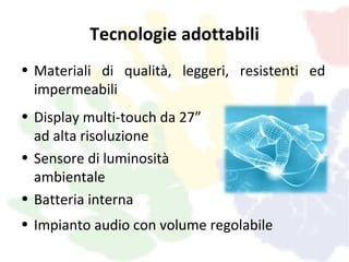 Tecnologie adottabili
• Materiali di qualità, leggeri, resistenti ed
  impermeabili
• Display multi-touch da 27”
  ad alta risoluzione
• Sensore di luminosità
  ambientale
• Batteria interna
• Impianto audio con volume regolabile
 