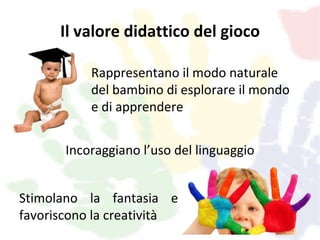 Il valore didattico del gioco

           Rappresentano il modo naturale
           del bambino di esplorare il mondo
           e di apprendere


       Incoraggiano l’uso del linguaggio


Stimolano la fantasia e
favoriscono la creatività
 
