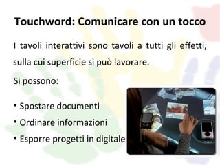 Touchword: Comunicare con un tocco
I tavoli interattivi sono tavoli a tutti gli effetti,
sulla cui superficie si può lavorare.
Si possono:

• Spostare documenti
• Ordinare informazioni
• Esporre progetti in digitale
 