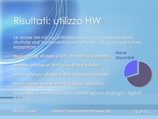 Risultati: utilizzo HW
Le risorse del microcontrollore non sono completamente
sfruttate dall’implementazione attuale, c’è spazio per future
espansioni.
                                                              risorse
Spazio codice: sfruttato al 50% (circa 80 KB disponibili)     disponibili
Memoria: sfruttata all’ 80% (circa 50 B disponibili)

Blocchi analogici: sfruttati al 30% (8 blocchi disponibili)

Blocchi digitali: sfruttati al 70% (3 blocchi disponibili)

Possibilità di interfaccia con ulteriori sensori analogici, digitali
o su bus.

Mario Piccinelli        Sensori Potenziometrici WirelessUSB             13 of 14
 