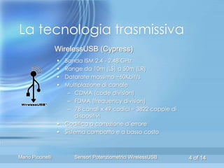 La tecnologia trasmissiva
                   WirelessUSB (Cypress)
                   • Banda ISM 2.4 - 2.48 GHz
                   • Range da 10m (LS) a 50m (LR)
                   • Datarate massimo ~60Kbit/s
                   • Multiplazione di canale
                      – CDMA (code division)
                      – FDMA (frequency division)
                      – 78 canali x 49 codici = 3822 coppie di
                         dispositivi
                   • Codifica a correzione d’errore
                   • Sistema compatto e a basso costo



Mario Piccinelli         Sensori Potenziometrici WirelessUSB     4 of 14
 
