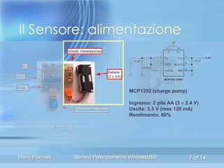 Il Sensore: alimentazione
                                                                                     3.3V




                                                   MCP1252 (charge pump)

                                                   Ingresso: 2 pile AA (3  2.4 V)
                                                   Uscita: 3.3 V (max 120 mA)
                                                   Rendimento: 80%

                   Fronte                       Retro (modulo radio)


Mario Piccinelli            Sensori Potenziometrici WirelessUSB              7 of 14
 