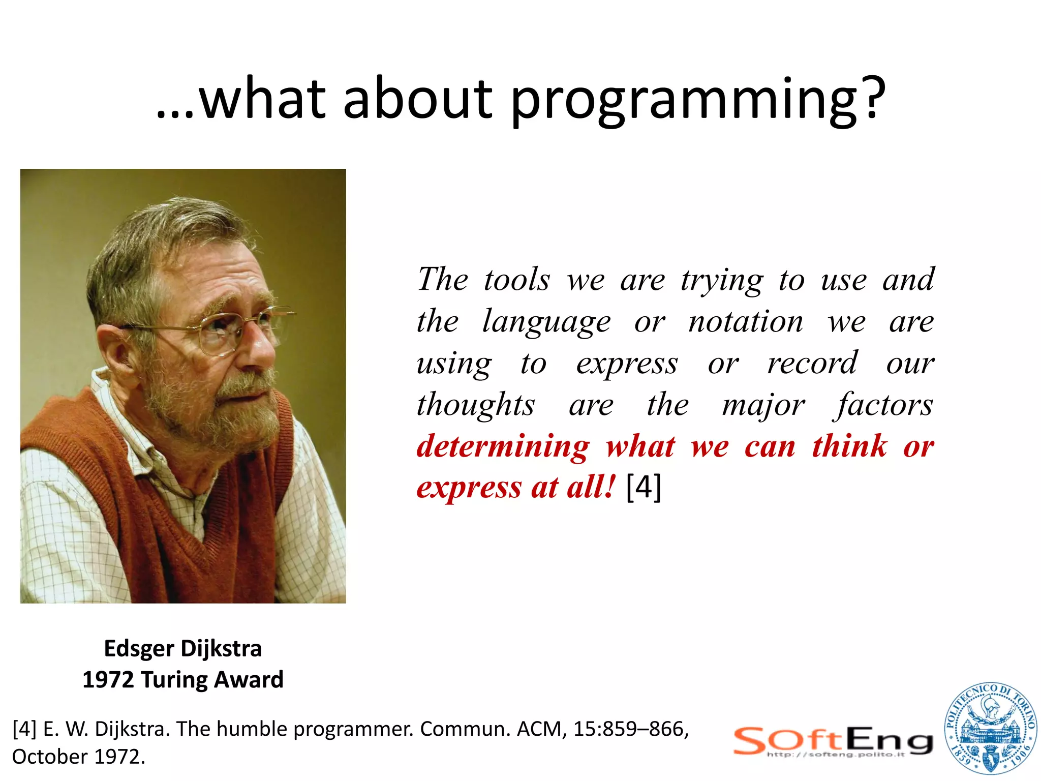 …what about programming?

                                       The tools we are trying to use and
                                       the language or notation we are
                                       using to express or record our
                                       thoughts are the major factors
                                       determining what we can think or
                                       express at all! [4]



        Edsger Dijkstra
      1972 Turing Award
[4] E. W. Dijkstra. The humble programmer. Commun. ACM, 15:859–866,
October 1972.
 