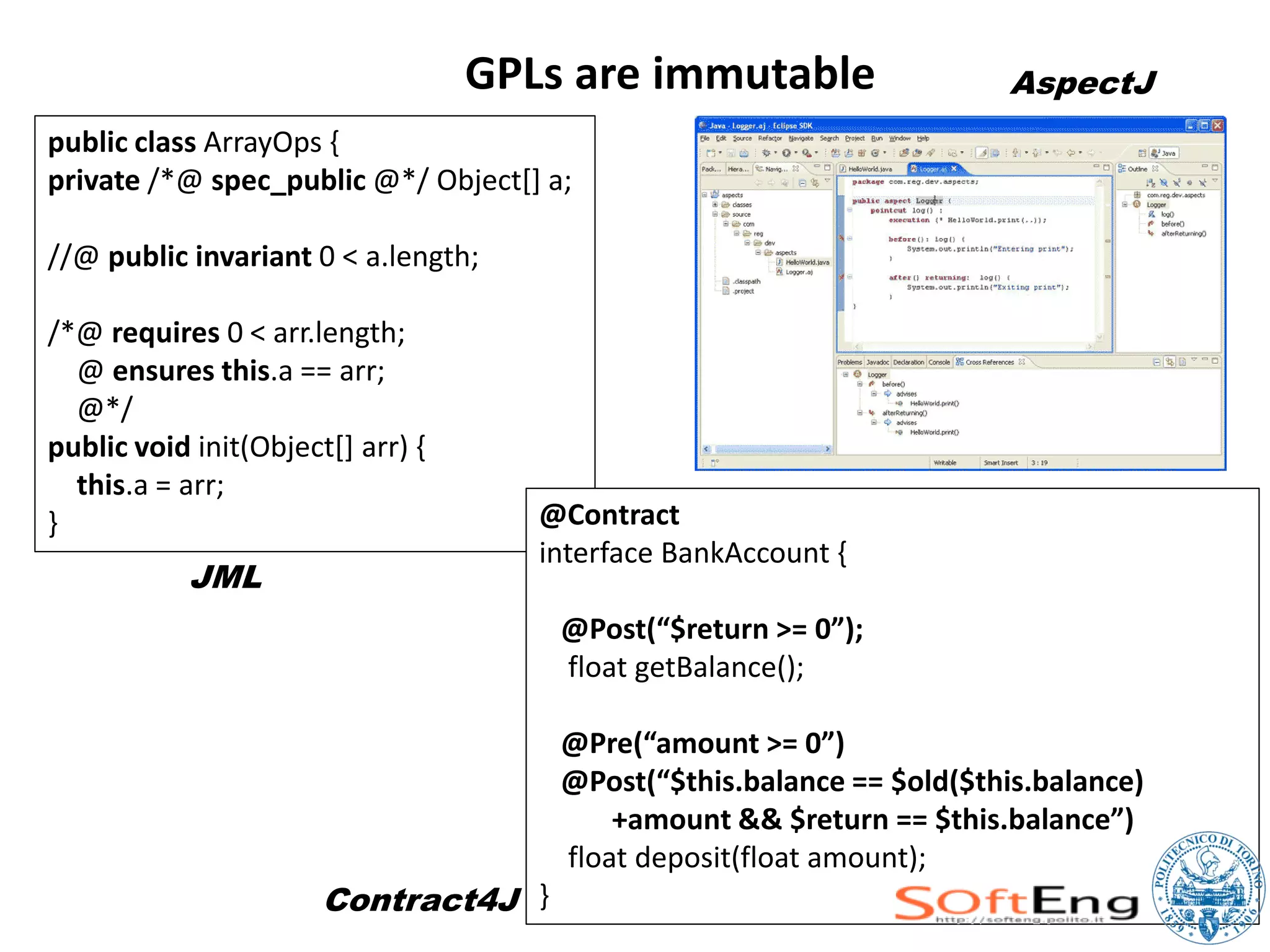 GPLs are immutable                   AspectJ
public class ArrayOps {
private /*@ spec_public @*/ Object[] a;

//@ public invariant 0 < a.length;

/*@ requires 0 < arr.length;
  @ ensures this.a == arr;
  @*/
public void init(Object[] arr) {
  this.a = arr;
}                                     @Contract
                                      interface BankAccount {
           JML
                                       @Post(“$return >= 0”);
                                       float getBalance();

                                       @Pre(“amount >= 0”)
                                       @Post(“$this.balance == $old($this.balance)
                                           +amount && $return == $this.balance”)
                                       float deposit(float amount);
                       Contract4J }
 