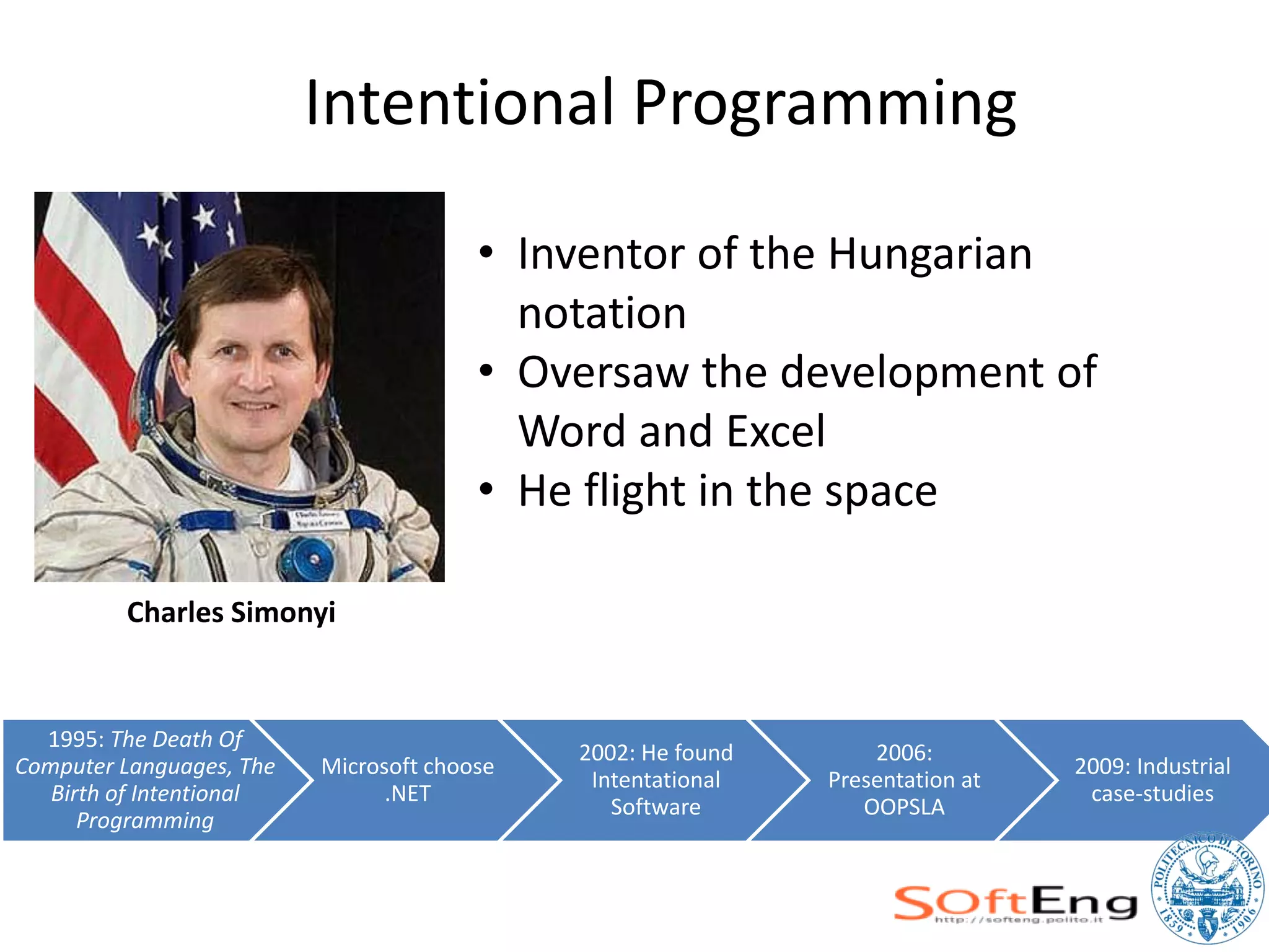 Intentional Programming

                                        • Inventor of the Hungarian
                                          notation
                                        • Oversaw the development of
                                          Word and Excel
                                        • He flight in the space

         Charles Simonyi


  1995: The Death Of
                                             2002: He found       2006:
Computer Languages, The   Microsoft choose                                      2009: Industrial
                                              Intentational   Presentation at
   Birth of Intentional         .NET                                             case-studies
                                                Software         OOPSLA
      Programming
 