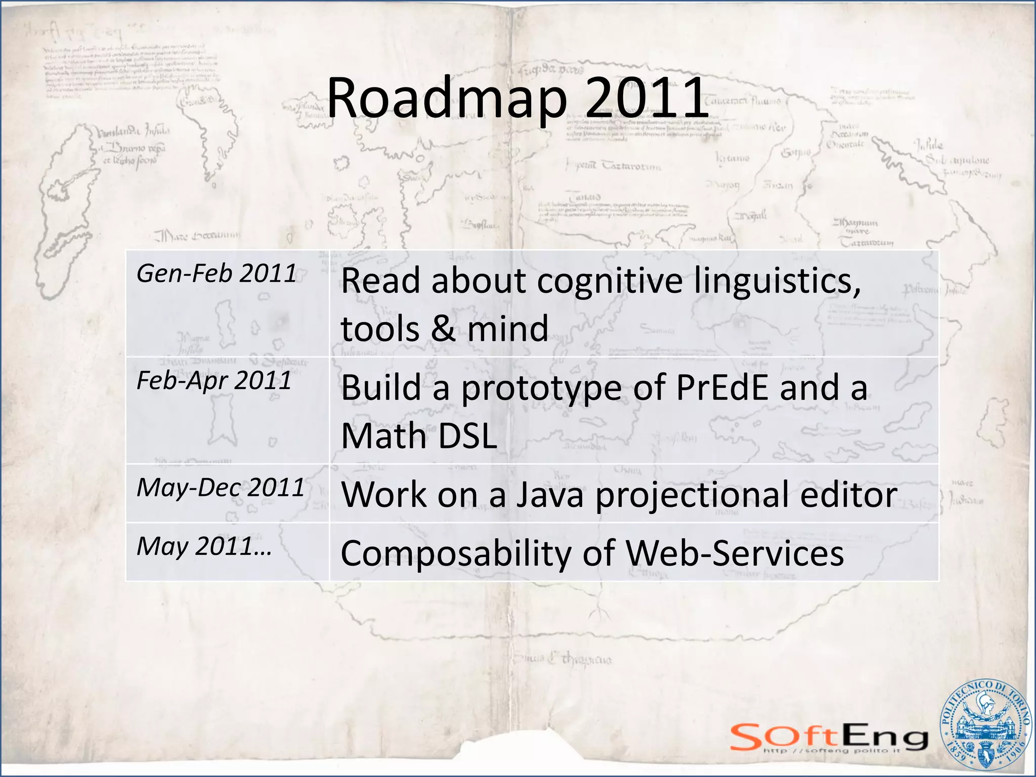 Roadmap 2011

Gen-Feb 2011   Read about cognitive linguistics,
               tools & mind
Feb-Apr 2011   Build a prototype of PrEdE and a
               Math DSL
May-Dec 2011   Work on a Java projectional editor
May 2011…      Composability of Web-Services
 