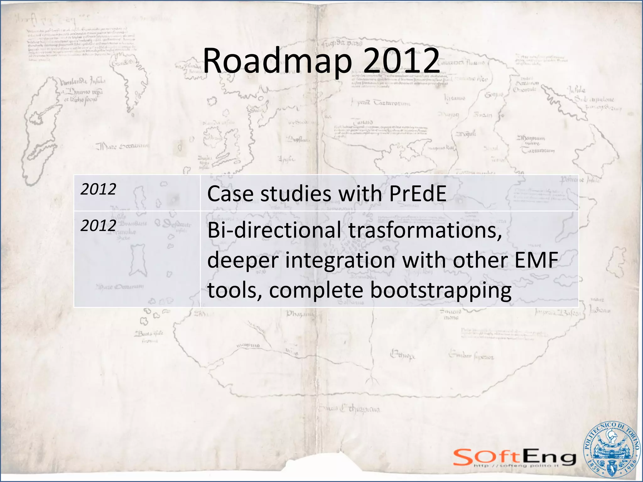 Roadmap 2012


2012   Case studies with PrEdE
2012   Bi-directional trasformations,
       deeper integration with other EMF
       tools, complete bootstrapping
 