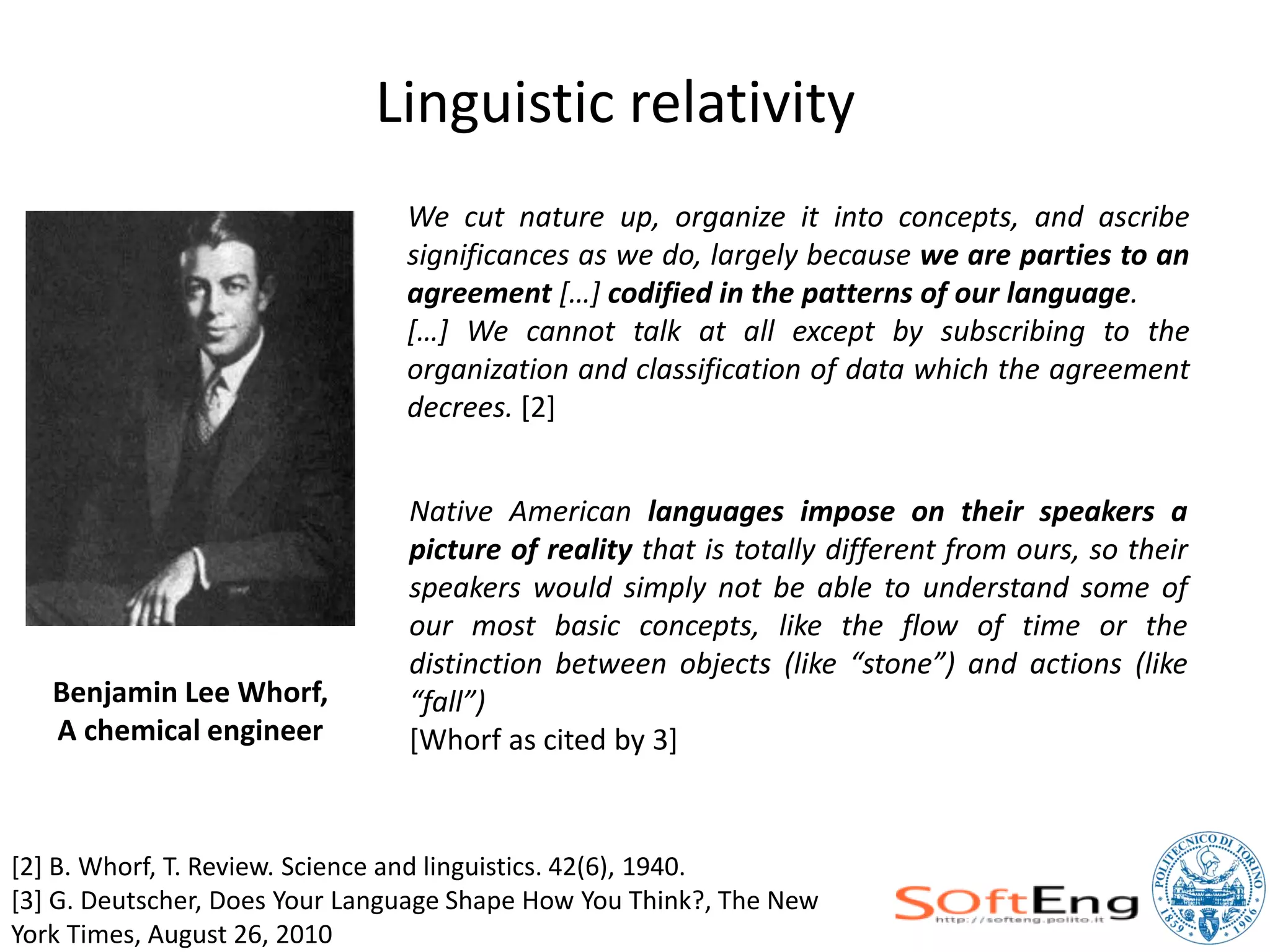 Linguistic relativity
                                We cut nature up, organize it into concepts, and ascribe
                                significances as we do, largely because we are parties to an
                                agreement […] codified in the patterns of our language.
                                […] We cannot talk at all except by subscribing to the
                                organization and classification of data which the agreement
                                decrees. [2]


                                Native American languages impose on their speakers a
                                picture of reality that is totally different from ours, so their
                                speakers would simply not be able to understand some of
                                our most basic concepts, like the flow of time or the
                                distinction between objects (like “stone”) and actions (like
   Benjamin Lee Whorf,          “fall”)
   A chemical engineer          [Whorf as cited by 3]


[2] B. Whorf, T. Review. Science and linguistics. 42(6), 1940.
[3] G. Deutscher, Does Your Language Shape How You Think?, The New
York Times, August 26, 2010
 