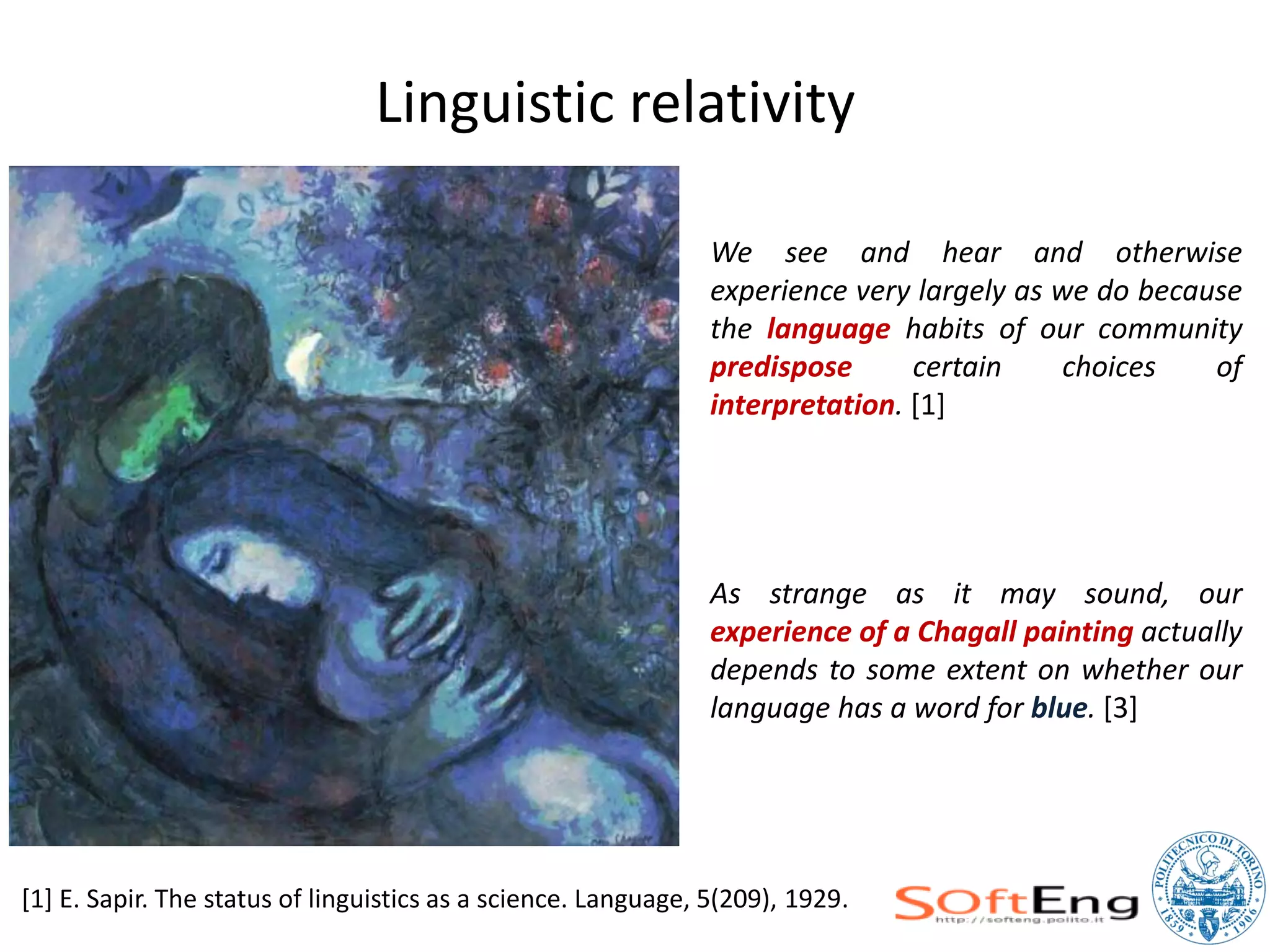 Linguistic relativity

                                                                We see and hear and otherwise
                                                                experience very largely as we do because
                                                                the language habits of our community
                                                                predispose      certain     choices   of
                                                                interpretation. [1]




                                                                As strange as it may sound, our
                                                                experience of a Chagall painting actually
                                                                depends to some extent on whether our
                                                                language has a word for blue. [3]




[1] E. Sapir. The status of linguistics as a science. Language, 5(209), 1929.
 