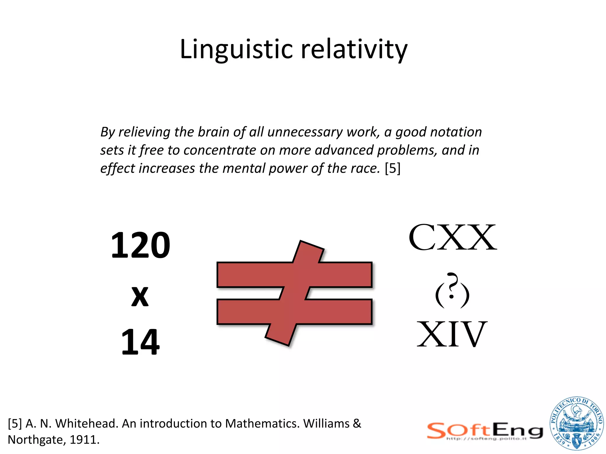 Linguistic relativity

                By relieving the brain of all unnecessary work, a good notation
                sets it free to concentrate on more advanced problems, and in
                effect increases the mental power of the race. [5]




                  120                                             CXX
                   x                                               (?)
                  14                                              XIV
[5] A. N. Whitehead. An introduction to Mathematics. Williams &
Northgate, 1911.
 