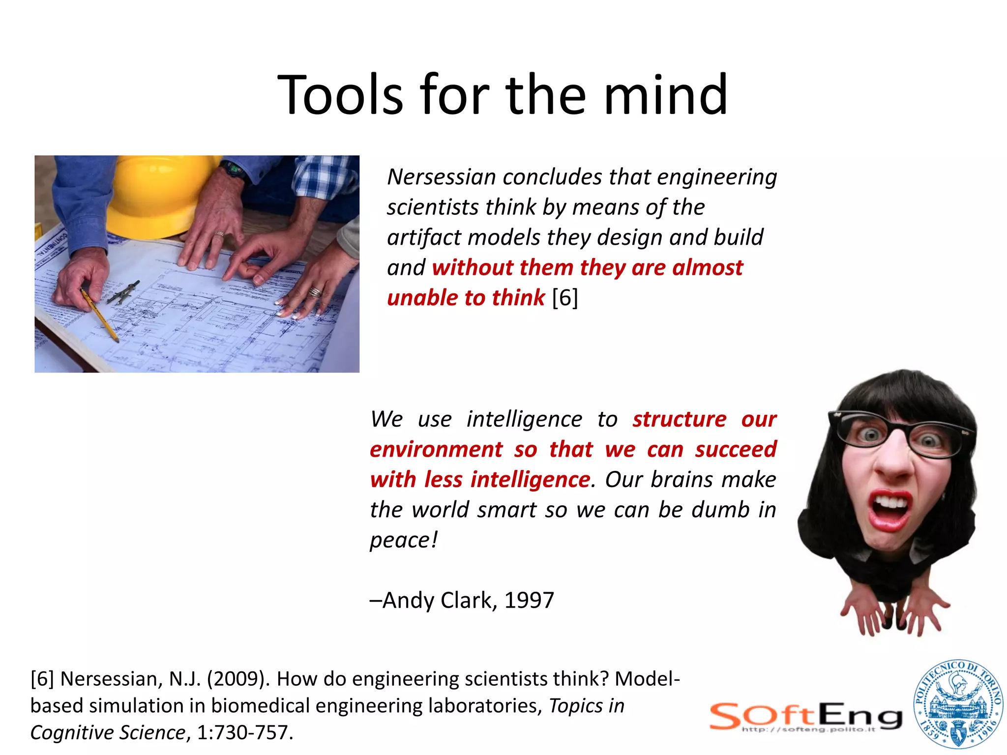 Tools for the mind
                                       Nersessian concludes that engineering
                                       scientists think by means of the
                                       artifact models they design and build
                                       and without them they are almost
                                       unable to think [6]



                                     We use intelligence to structure our
                                     environment so that we can succeed
                                     with less intelligence. Our brains make
                                     the world smart so we can be dumb in
                                     peace!

                                     –Andy Clark, 1997


[6] Nersessian, N.J. (2009). How do engineering scientists think? Model-
based simulation in biomedical engineering laboratories, Topics in
Cognitive Science, 1:730-757.
 