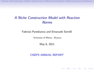 Overview Niche Construction Plasticity Reactions Norm NCRN: Basic and Population NCRN and Economics Formalization




               A Niche Construction Model with Reaction
                                Norms

                        Fabrizio Panebianco and Emanuele Serrelli

                                       University of Milano - Bicocca


                                               May 6, 2011


                                   CISEPS ANNUAL REPORT
 