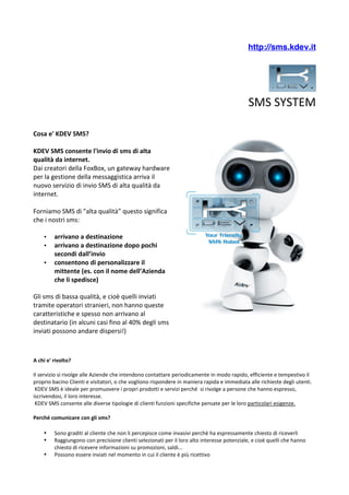 http://sms.kdev.it




                                                                                                                                                                                   	
 	
 
                                                                                                                                       SMS	
 SYSTEM	
 	
 	
 

Cosa	
 e'	
 KDEV	
 SMS?	
 
	
 
KDEV	
 SMS	
 consente	
 l'invio	
 di	
 sms	
 di	
 alta	
 
qualità	
 da	
 internet.	
 
Dai	
 creatori	
 della	
 FoxBox,	
 un	
 gateway	
 hardware	
 
per	
 la	
 gestione	
 della	
 messaggistica	
 arriva	
 il	
 
nuovo	
 servizio	
 di	
 invio	
 SMS	
 di	
 alta	
 qualità	
 da	
 
internet.	
 
	
 
Forniamo	
 SMS	
 di	
 "alta	
 qualità”	
 questo	
 significa	
 
che	
 i	
 nostri	
 sms:

      •      arrivano	
 a	
 destinazione	
 
      •      arrivano	
 a	
 destinazione	
 dopo	
 pochi	
 
             secondi	
 dall’invio
      •      consentono	
 di	
 personalizzare	
 il	
 
             mittente	
 (es.	
 con	
 il	
 nome	
 dell’Azienda	
 
             che	
 li	
 spedisce)

Gli	
 sms	
 di	
 bassa	
 qualità,	
 e	
 cioè	
 quelli	
 inviati	
 
tramite	
 operatori	
 stranieri,	
 non	
 hanno	
 queste	
 
caratteristiche	
 e	
 spesso	
 non	
 arrivano	
 al	
 
destinatario	
 (in	
 alcuni	
 casi	
 fino	
 al	
 40%	
 degli	
 sms	
                                                                                                      	
 
inviati	
 possono	
 andare	
 dispersi!)	
 
	
 
	
 
	
 
A	
 chi	
 e'	
 rivolto?	
 
	
 
Il	
 servizio	
 si	
 rivolge	
 alle	
 Aziende	
 che	
 intendono	
 contattare	
 periodicamente	
 in	
 modo	
 rapido,	
 efficiente	
 e	
 tempestivo	
 il	
 
proprio	
 bacino	
 Clienti	
 e	
 visitatori,	
 o	
 che	
 vogliono	
 rispondere	
 in	
 maniera	
 rapida	
 e	
 immediata	
 alle	
 richieste	
 degli	
 utenti.	
 
	
 KDEV	
 SMS	
 è	
 ideale	
 per	
 promuovere	
 i	
 propri	
 prodotti	
 e	
 servizi	
 perché	
 	
 si	
 rivolge	
 a	
 persone	
 che	
 hanno	
 espresso,	
 
iscrivendosi,	
 il	
 loro	
 interesse.	
 
	
 KDEV	
 SMS	
 consente	
 alle	
 diverse	
 tipologie	
 di	
 clienti	
 funzioni	
 specifiche	
 pensate	
 per	
 le	
 loro	
 particolari	
 esigenze.	
 
	
 
Perché	
 comunicare	
 con	
 gli	
 sms?

      •      Sono	
 graditi	
 al	
 cliente	
 che	
 non	
 li	
 percepisce	
 come	
 invasivi	
 perchè	
 ha	
 espressamente	
 chiesto	
 di	
 riceverli	
 
      •      Raggiungono	
 con	
 precisione	
 clienti	
 selezionati	
 per	
 il	
 loro	
 alto	
 interesse	
 potenziale,	
 e	
 cioè	
 quelli	
 che	
 hanno	
 
             chiesto	
 di	
 ricevere	
 informazioni	
 su	
 promozioni,	
 saldi...	
 
      •      Possono	
 essere	
 inviati	
 nel	
 momento	
 in	
 cui	
 il	
 cliente	
 è	
 più	
 ricettivo	
 
 