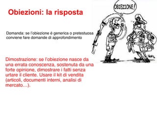 Obiezioni: la risposta

Domanda: se l’obiezione é generica o pretestuosa
conviene fare domande di approfondimento




Dimostrazione: se l’obiezione nasce da
una errata conoscenza, sostenuta da una
forte opinione, dimostrare i fatti senza
urtare il cliente. Usare il kit di vendita
(articoli, documenti interni, analisi di
mercato…).
 