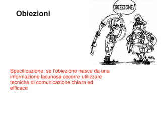 Obiezioni




Specificazione: se l’obiezione nasce da una
informazione lacunosa occorre utilizzare
tecniche di comunicazione chiara ed
efficace
 