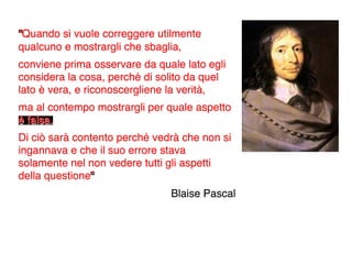 “Quando si vuole correggere utilmente
qualcuno e mostrargli che sbaglia,
conviene prima osservare da quale lato egli
considera la cosa, perché di solito da quel
lato è vera, e riconoscergliene la verità,
ma al contempo mostrargli per quale aspetto
è falsa.
Di ciò sarà contento perché vedrà che non si
ingannava e che il suo errore stava
solamente nel non vedere tutti gli aspetti
della questione”
                               Blaise Pascal
 