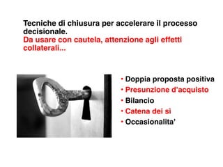 Tecniche di chiusura per accelerare il processo
decisionale.
Da usare con cautela, attenzione agli effetti
collaterali...


                          • Doppia proposta positiva
                          • Presunzione d’acquisto
                          • Bilancio
                          • Catena dei sì
                          • Occasionalita’
 