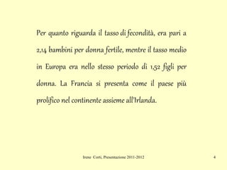 Per quanto riguarda il  tasso di fecondità , era pari a 2,14 bambini per donna fertile, mentre il tasso medio in Europa era nello stesso periodo di 1,52 figli per donna. La Francia si presenta come il  paese  più prolifico nel continente assieme all'Irlanda. 