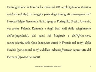 L' immigrazione  in Francia ha inizio nel  XIX secolo  (380.000 stranieri residenti nel 1851). La maggior parte degli immigrati provengono dall' Europa  ( Belgio ,  Germania ,  Italia ,  Spagna ,  Portogallo ,  Grecia ,  Armenia , ma anche  Polonia ,  Romania  e dagli Stati nati dallo scioglimento dell'ex- Jugoslavia ), dai paesi del  Maghreb  e dell' Africa nera ,  sue ex colonie , della  Cina  (1.000.000 cinesi in Francia nel 2007), della  Turchia  (500.000 nel 2007) e dell'ex  Indocina francese , soprattutto del  Vietnam  (250.000 nel 2008).  