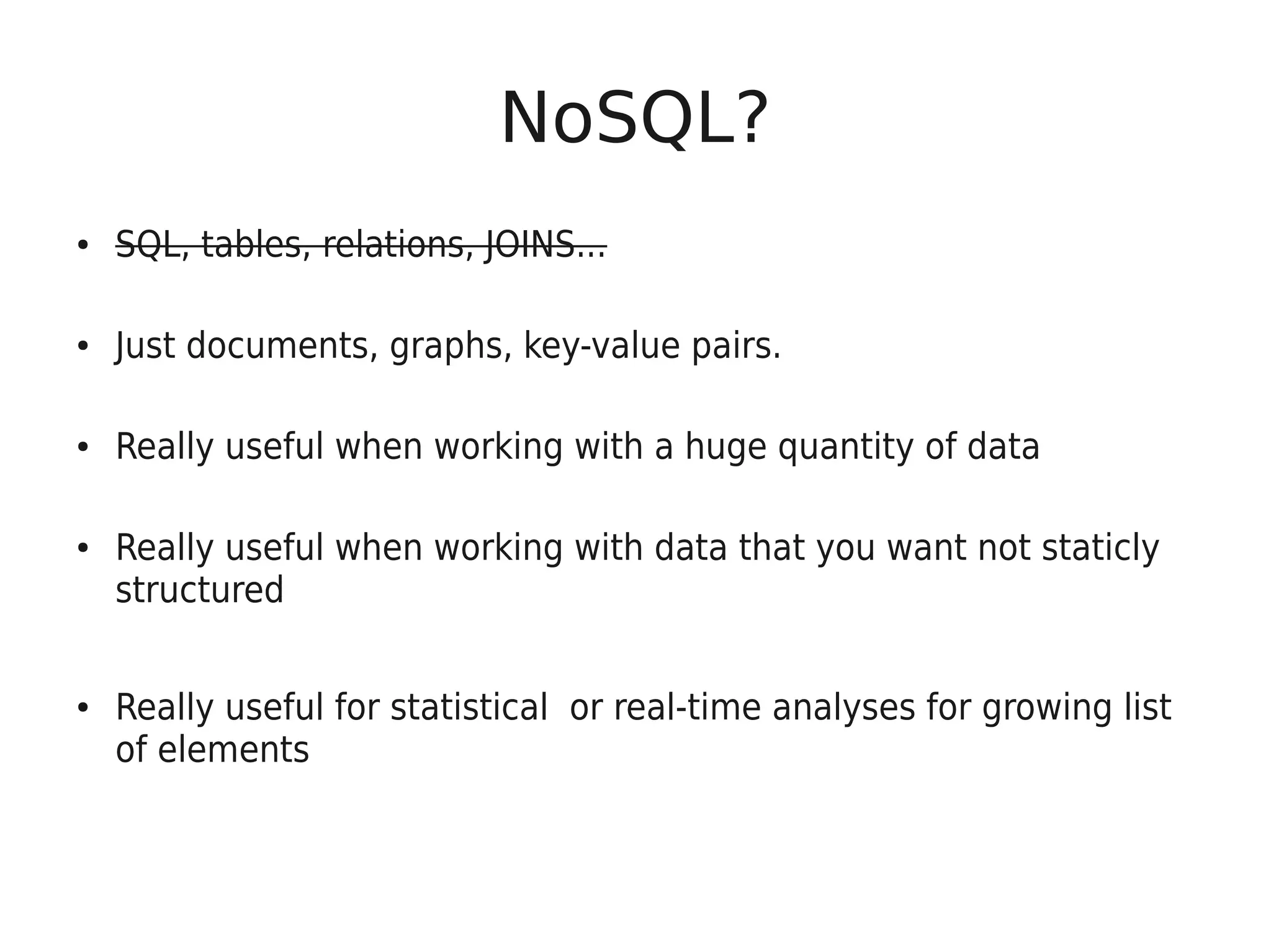 NoSQL?
●   SQL, tables, relations, JOINS...

●   Just documents, graphs, key-value pairs.

●   Really useful when working with a huge quantity of data

●   Really useful when working with data that you want not staticly
    structured


●   Really useful for statistical or real-time analyses for growing list
    of elements
 