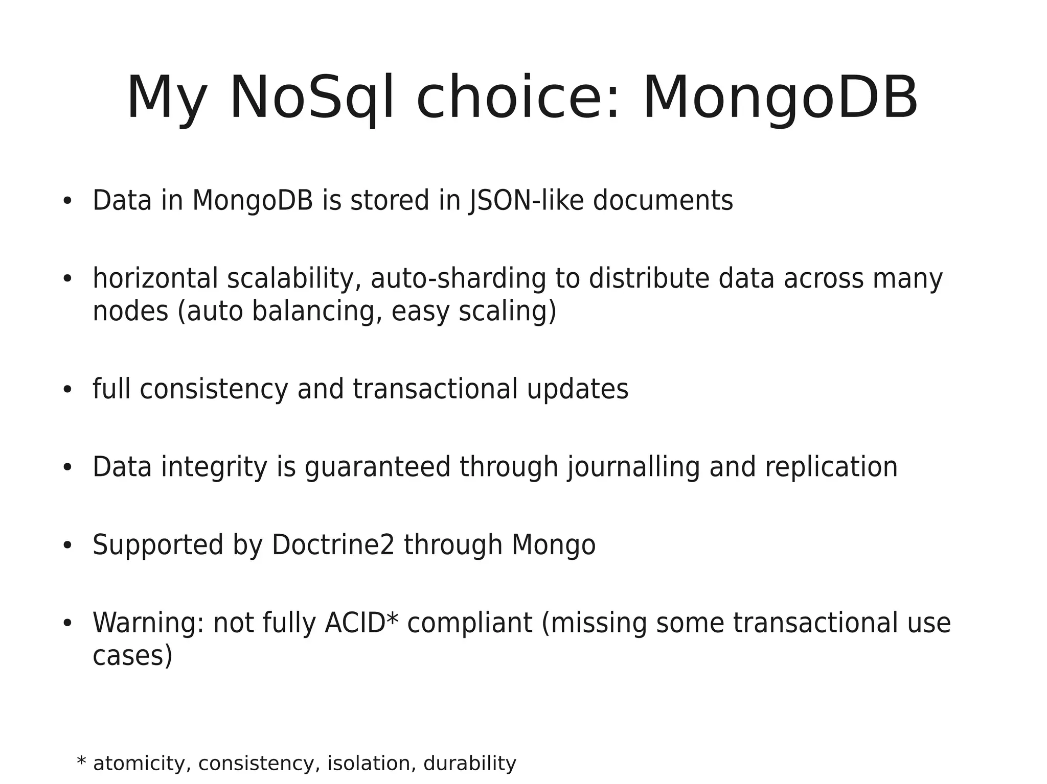 My NoSql choice: MongoDB
●    Data in MongoDB is stored in JSON-like documents

●    horizontal scalability, auto-sharding to distribute data across many
     nodes (auto balancing, easy scaling)

●    full consistency and transactional updates

●    Data integrity is guaranteed through journalling and replication

●    Supported by Doctrine2 through Mongo

●    Warning: not fully ACID* compliant (missing some transactional use
     cases)


    * atomicity, consistency, isolation, durability
 