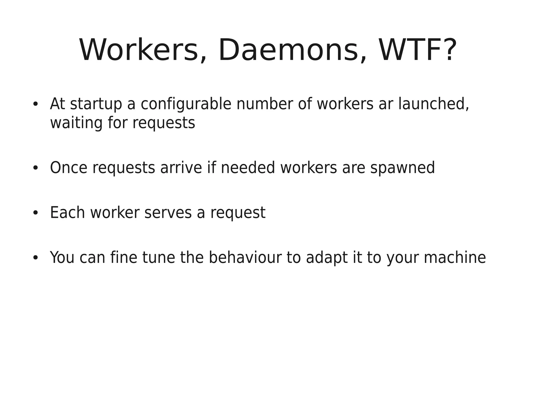 Workers, Daemons, WTF?
●   At startup a configurable number of workers ar launched,
    waiting for requests

●   Once requests arrive if needed workers are spawned

●   Each worker serves a request

●   You can fine tune the behaviour to adapt it to your machine
 