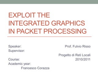 EXPLOIT THE
INTEGRATED GRAPHICS
IN PACKET PROCESSING

Speaker:                        Prof. Fulvio Risso
Supervisor:
                            Progetto di Reti Locali
Course:                                 2010/2011
Academic year:
        Francesco Corazza
 