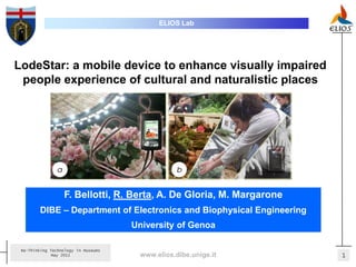 ELIOS Lab




LodeStar: a mobile device to enhance visually impaired
 people experience of cultural and naturalistic places




                  F. Bellotti, R. Berta, A. De Gloria, M. Margarone
        DIBE – Department of Electronics and Biophysical Engineering
                                     University of Genoa

 Re-Thinking Technology in Museums
              May 2011                www.elios.dibe.unige.it          1
 