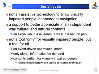 Design goals

       not an assistive technology to allow visually
       impaired people independent navigation
       a support to better appreciate in an independent
       way cultural and natural contents
             an exhibition in a museum, a walk in a natural park
       not a tool “only” for visually impaired people, but
       a tool for all
             an event-driven operational mode
             only alerts, information on demand
             contents written for visually impaired people
                 highlighting olfactory and tactile sensorial information

Re-Thinking Technology in Museums
             May 2011               www.elios.dibe.unige.it                  10
 