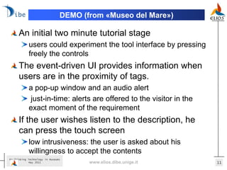 DEMO (from «Museo del Mare»)

      An initial two minute tutorial stage
            users could experiment the tool interface by pressing
            freely the controls
      The event-driven UI provides information when
      users are in the proximity of tags.
            a pop-up window and an audio alert
            just-in-time: alerts are offered to the visitor in the
            exact moment of the requirement
      If the user wishes listen to the description, he
      can press the touch screen
            low intrusiveness: the user is asked about his
            willingness to accept the contents
Re-Thinking Technology in Museums
             May 2011                  www.elios.dibe.unige.it       11
 
