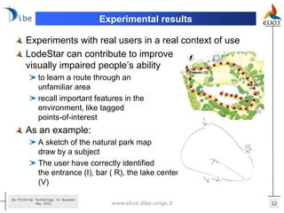 Experimental results

       Experiments with real users in a real context of use
       LodeStar can contribute to improve
       visually impaired people’s ability
             to learn a route through an
             unfamiliar area
             recall important features in the
             environment, like tagged
             points-of-interest
       As an example:
             A sketch of the natural park map
             draw by a subject
             The user have correctly identified
             the entrance (I), bar ( R), the lake center (X) and his initial path
             (V)

Re-Thinking Technology in Museums
             May 2011                 www.elios.dibe.unige.it                       12
 
