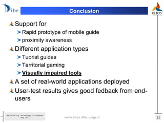 Conclusion

       Support for
             Rapid prototype of mobile guide
             proximity awareness
       Different application types
             Tuorist guides
             Territorial gaming
             Visually impaired tools
       A set of real-world applications deployed
       User-test results gives good fedback from end-
       users

Re-Thinking Technology in Museums
             May 2011               www.elios.dibe.unige.it   13
 