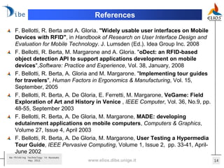 References
   F. Bellotti, R. Berta and A. Gloria. "Widely usable user interfaces on Mobile
   Devices with RFID", in Handbook of Research on User Interface Design and
   Evaluation for Mobile Technology. J. Lumsden (Ed.). Idea Group Inc. 2008
   F. Bellotti, R. Berta, M. Margarone and A. Gloria. "oDect: an RFID-based
   object detection API to support applications development on mobile
   devices",Software: Practice and Experience, Vol. 38, January, 2008
   F. Bellotti, R. Berta, A. Gloria and M. Margarone. "Implementing tour guides
   for travelers", Human Factors in Ergonomics & Manufacturing, Vol. 15,
   September, 2005
   F. Bellotti, R. Berta, A. De Gloria, E. Ferretti, M. Margarone, VeGame: Field
   Exploration of Art and History in Venice , IEEE Computer, Vol. 36, No.9, pp.
   48-55, September 2003
   F. Bellotti, R. Berta, A. De Gloria, M. Margarone, MADE: developing
   edutainment applications on mobile computers, Computers & Graphics,
   Volume 27, Issue 4, April 2003
   F. Bellotti, R. Berta, A. De Gloria, M. Margarone, User Testing a Hypermedia
   Tour Guide, IEEE Pervasive Computing, Volume 1, Issue 2, pp. 33-41, April-
   June 2002
Re-Thinking Technology in Museums
             May 2011               www.elios.dibe.unige.it                        14
 