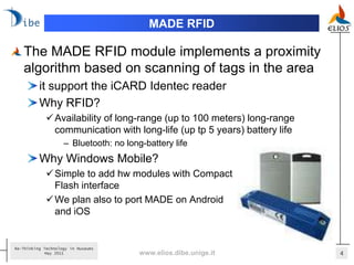 MADE RFID

   The MADE RFID module implements a proximity
   algorithm based on scanning of tags in the area
          it support the iCARD Identec reader
          Why RFID?
              Availability of long-range (up to 100 meters) long-range
               communication with long-life (up tp 5 years) battery life
                    – Bluetooth: no long-battery life
          Why Windows Mobile?
              Simple to add hw modules with Compact
               Flash interface
              We plan also to port MADE on Android
               and iOS


Re-Thinking Technology in Museums
             May 2011                   www.elios.dibe.unige.it            4
 