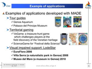Example of applications

  Examples of applications developed with MADE
         Tour guides
            Genoa Aquarium
            Palazzo del Principe Museum
         Territorial gaming
            VeGame: a treasure-hunt game
              which challenges players at the
             field discovery of the Venetian heritage
            ScienceGame for “Festival della Scienza”
         Visual impaired support: LodeStar
            EuroFlora 2006
            Villa Serra (a naturalistic park in Genoa) 2008
            Museo del Mare (a museum in Genoa) 2010

Re-Thinking Technology in Museums
             May 2011                   www.elios.dibe.unige.it   6
 
